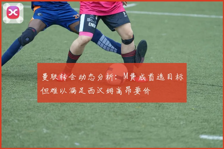 曼联转会动态分析：M费成首选目标但难以满足西汉姆高昂要价