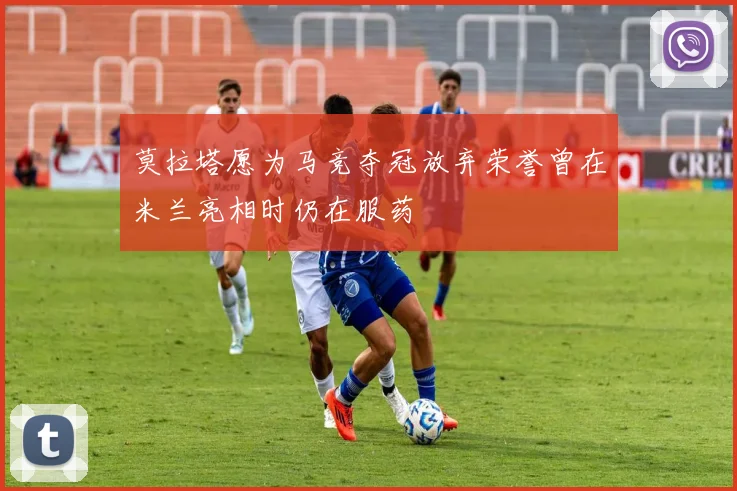莫拉塔愿为马竞夺冠放弃荣誉曾在米兰亮相时仍在服药