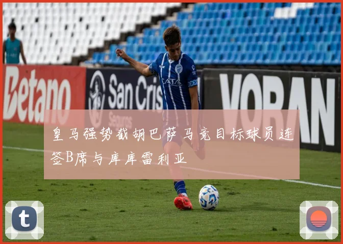 皇马强势截胡巴萨马竞目标球员连签B席与库库雷利亚
