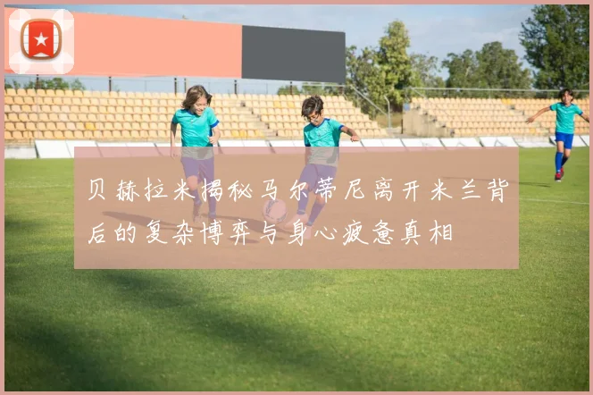 贝赫拉米揭秘马尔蒂尼离开米兰背后的复杂博弈与身心疲惫真相