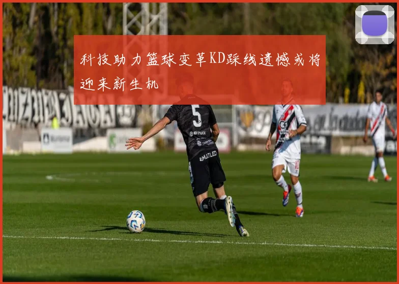 科技助力篮球变革KD踩线遗憾或将迎来新生机