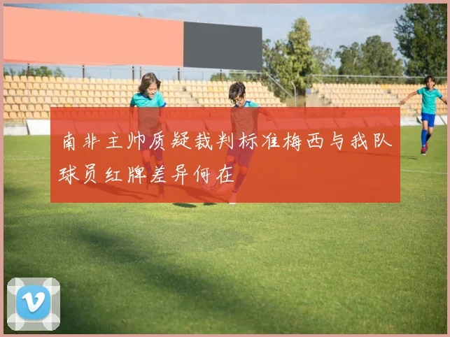 南非主帅质疑裁判标准梅西与我队球员红牌差异何在