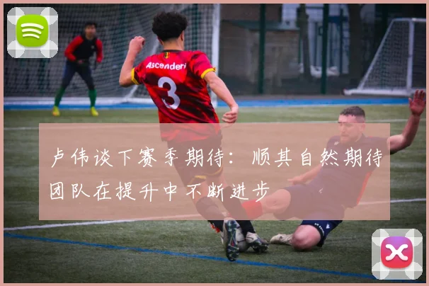 卢伟谈下赛季期待：顺其自然期待团队在提升中不断进步