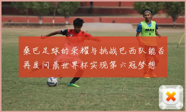 桑巴足球的荣耀与挑战巴西队能否再度问鼎世界杯实现第六冠梦想