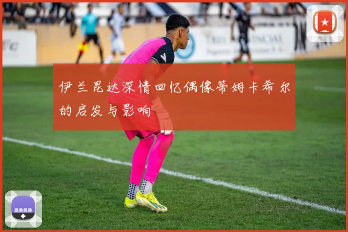 伊兰昆达深情回忆偶像蒂姆卡希尔的启发与影响