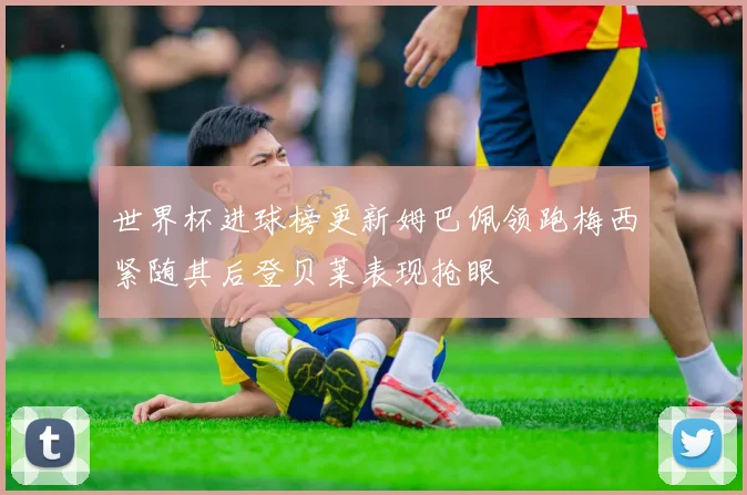 世界杯进球榜更新姆巴佩领跑梅西紧随其后登贝莱表现抢眼