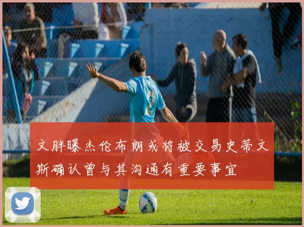 文胖曝杰伦布朗或将被交易史蒂文斯确认曾与其沟通有重要事宜