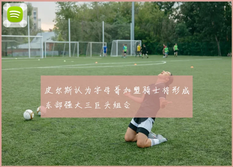 皮尔斯认为字母哥加盟骑士将形成东部强大三巨头组合