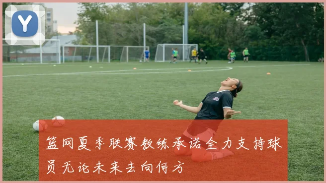 篮网夏季联赛教练承诺全力支持球员无论未来去向何方