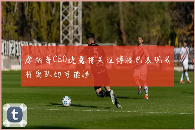 摩纳哥CEO透露将关注博格巴表现或将离队的可能性