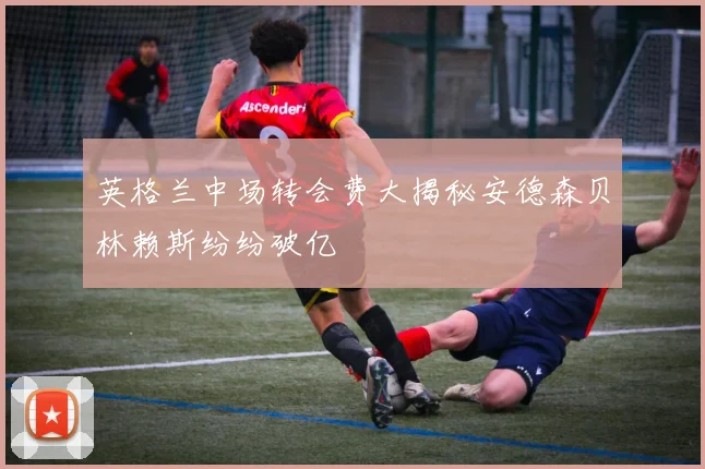 英格兰中场转会费大揭秘安德森贝林赖斯纷纷破亿