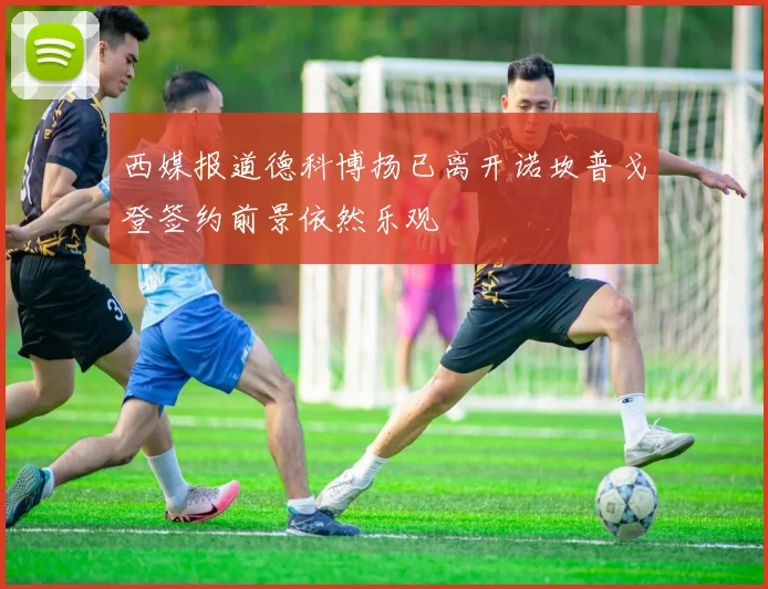 西媒报道德科博扬已离开诺坎普戈登签约前景依然乐观