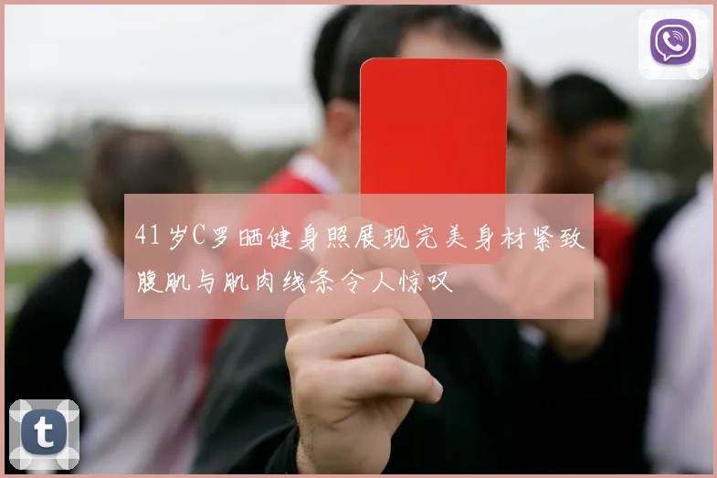 41岁C罗晒健身照展现完美身材紧致腹肌与肌肉线条令人惊叹