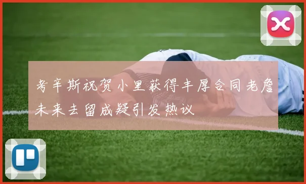 考辛斯祝贺小里获得丰厚合同老詹未来去留成疑引发热议