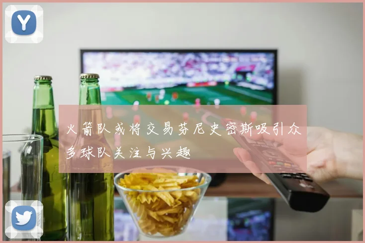 火箭队或将交易芬尼史密斯吸引众多球队关注与兴趣
