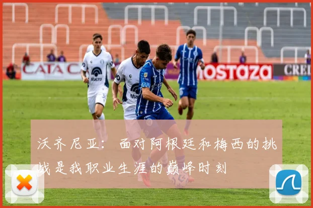 沃齐尼亚：面对阿根廷和梅西的挑战是我职业生涯的巅峰时刻