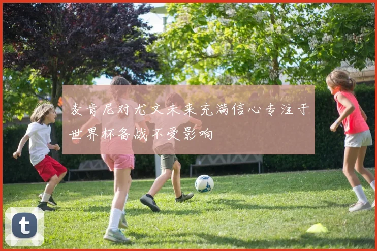 麦肯尼对尤文未来充满信心专注于世界杯备战不受影响