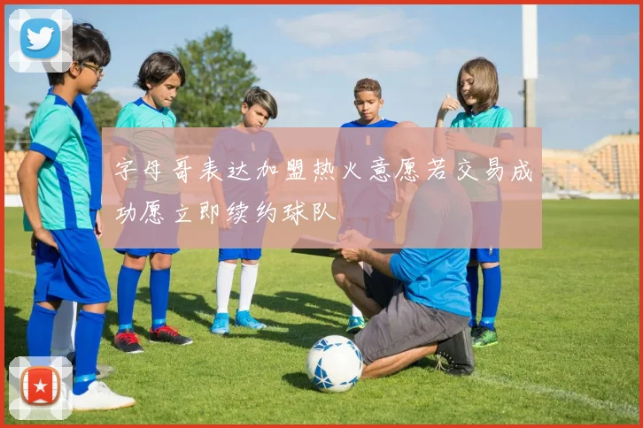 字母哥表达加盟热火意愿若交易成功愿立即续约球队