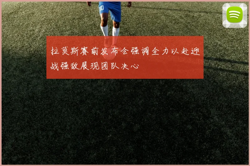 拉莫斯赛前发布会强调全力以赴迎战强敌展现团队决心