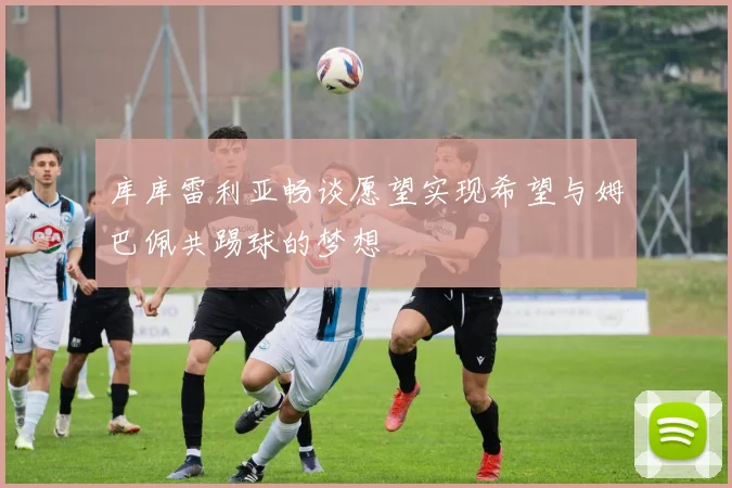 库库雷利亚畅谈愿望实现希望与姆巴佩共踢球的梦想