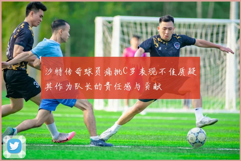 沙特传奇球员痛批C罗表现不佳质疑其作为队长的责任感与贡献