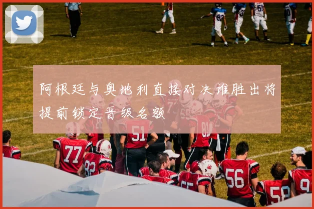 阿根廷与奥地利直接对决谁胜出将提前锁定晋级名额