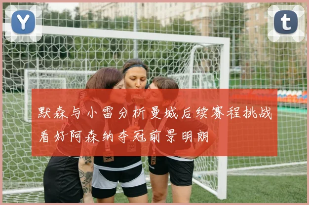 默森与小雷分析曼城后续赛程挑战看好阿森纳夺冠前景明朗